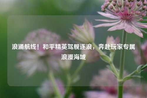 浪涌航线!和平精英驾舰逐浪,奔赴玩家专属浪漫海域