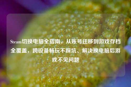 Steam切换电脑全指南，从账号迁移到游戏存档全覆盖，跨设备畅玩不踩坑、解决换电脑后游戏不见问题