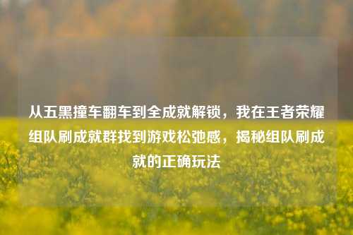 从五黑撞车翻车到全成就解锁，我在王者荣耀组队刷成就群找到游戏松弛感，揭秘组队刷成就的正确玩法