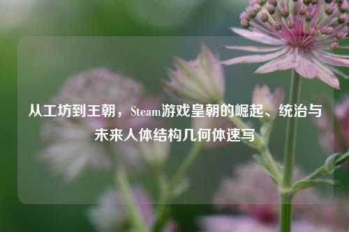 从工坊到王朝，Steam游戏皇朝的崛起、统治与未来人体结构几何体速写