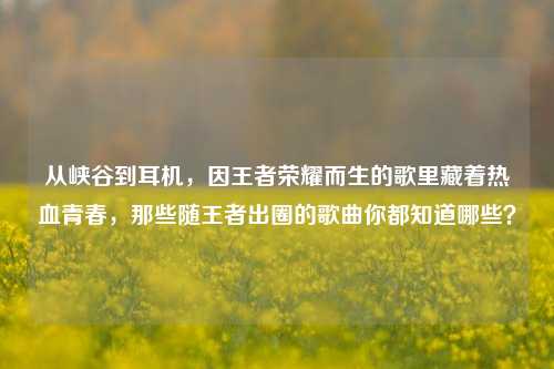 从峡谷到耳机,因王者荣耀而生的歌里藏着热血青春,那些随王者出圈的歌曲你都知道哪些?