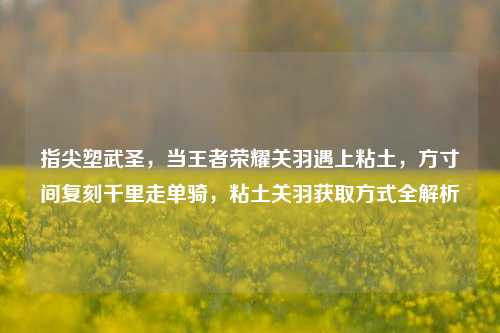 指尖塑武圣,当王者荣耀关羽遇上粘土,方寸间复刻千里走单骑,粘土关羽获取方式全解析