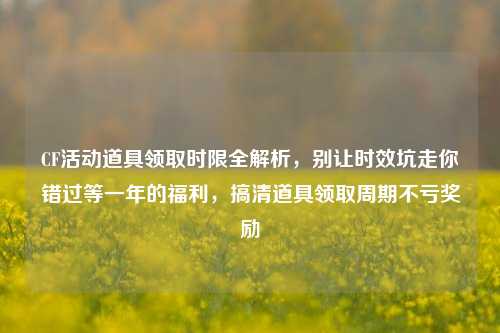 CF活动道具领取时限全解析,别让时效坑走你错过等一年的福利,搞清道具领取周期不亏奖励