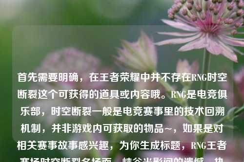 首先需要明确,在王者荣耀中并不存在RNG时空断裂这个可获得的道具或内容哦。RNG是电竞俱乐部,时空断裂一般是电竞赛事里的技术回溯机制,并非游戏内可获取的物品~,如果是对相关赛事故事感兴趣,为你生成标题,RNG王者赛场时空断裂名场面,峡谷光影间的遗憾、执念与未凉热血