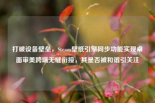 打破设备壁垒,Steam壁纸引擎同步功能实现桌面审美跨端无缝衔接,其是否被和谐引关注