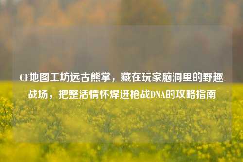CF地图工坊远古熊掌，藏在玩家脑洞里的野趣战场，把整活情怀焊进枪战DNA的攻略指南