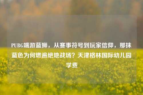 PUBG端游蓝狮，从赛事符号到玩家信仰，那抹蓝色为何燃遍绝地战场？天津格林国际幼儿园学费