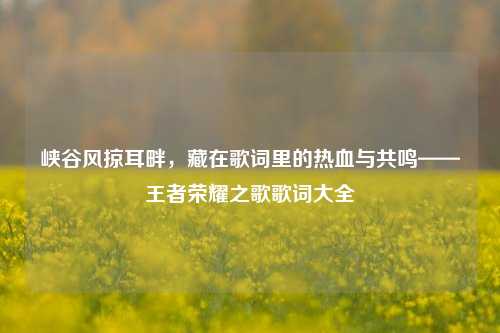 峡谷风掠耳畔，藏在歌词里的热血与共鸣——王者荣耀之歌歌词大全