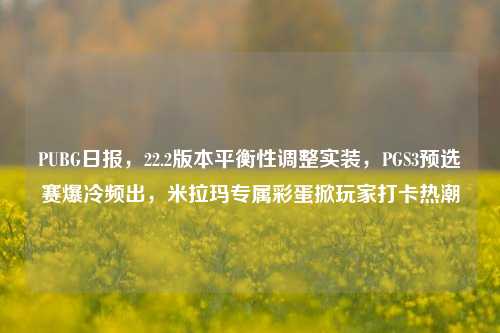 PUBG日报，22.2版本平衡性调整实装，PGS3预选赛爆冷频出，米拉玛专属彩蛋掀玩家打卡热潮