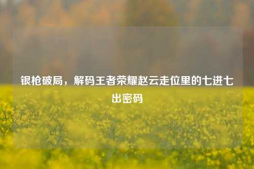 银枪破局,解码王者荣耀赵云走位里的七进七出密码