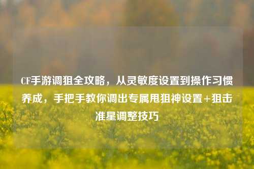 CF手游调狙全攻略,从灵敏度设置到操作习惯养成,手把手教你调出专属甩狙神设置+狙击准星调整技巧