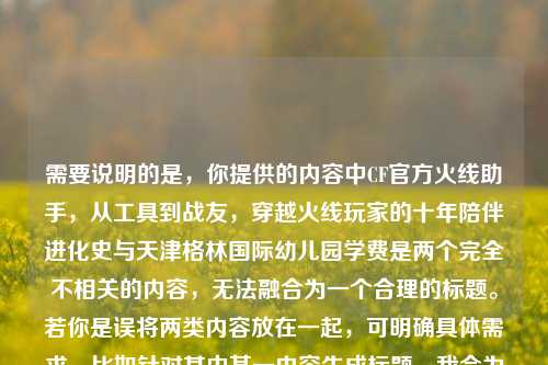 需要说明的是,你提供的内容中CF官方火线助手,从工具到战友,穿越火线玩家的十年陪伴进化史与天津格林国际幼儿园学费是两个完全不相关的内容,无法融合为一个合理的标题。若你是误将两类内容放在一起,可明确具体需求,比如针对其中某一内容生成标题,我会为你提供更准确的帮助。,如果仅针对CF相关内容,可参考标题,CF官方火线助手,从实用工具到并肩战友,穿越火线玩家的十年陪伴进化之路