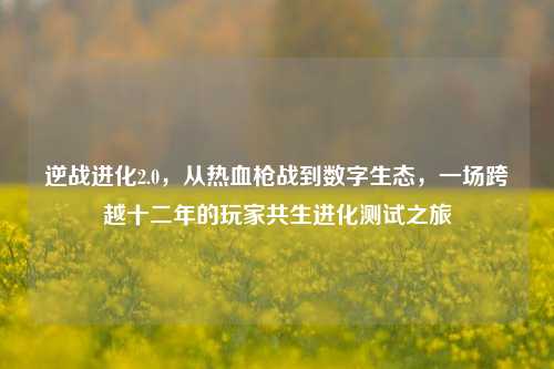 逆战进化2.0，从热血枪战到数字生态，一场跨越十二年的玩家共生进化测试之旅