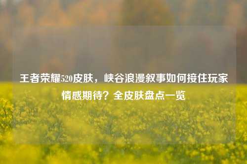 王者荣耀520皮肤,峡谷浪漫叙事如何接住玩家情感期待?全皮肤盘点一览