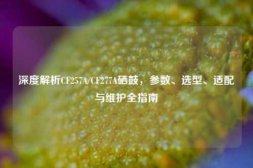 深度解析CF257A/CF277A硒鼓，参数、选型、适配与维护全指南