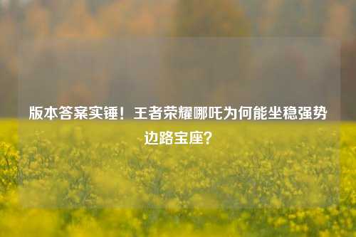 版本答案实锤!王者荣耀哪吒为何能坐稳强势边路宝座?