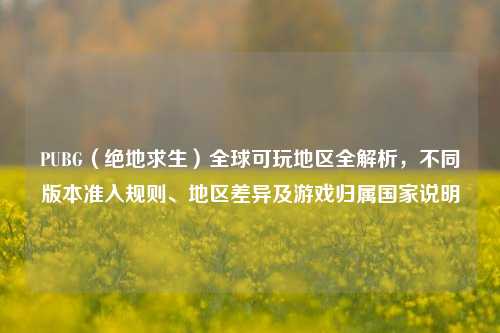PUBG（绝地求生）全球可玩地区全解析，不同版本准入规则、地区差异及游戏归属国家说明