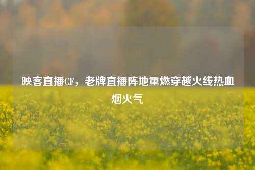 映客直播CF，老牌直播阵地重燃穿越火线热血烟火气