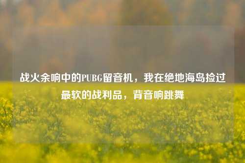 战火余响中的PUBG留音机,我在绝地海岛捡过最软的战利品,背音响跳舞