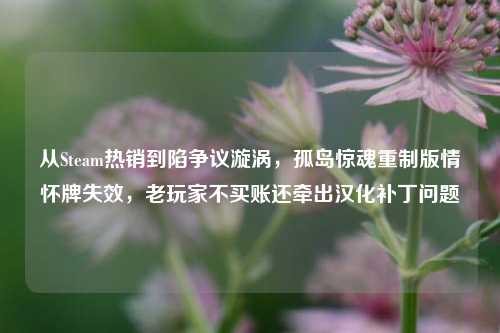 从Steam热销到陷争议漩涡，孤岛惊魂重制版情怀牌失效，老玩家不买账还牵出汉化补丁问题