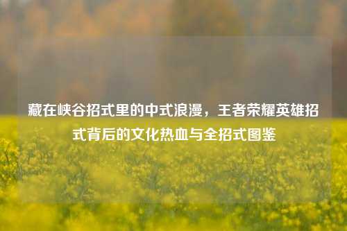 藏在峡谷招式里的中式浪漫,王者荣耀英雄招式背后的文化热血与全招式图鉴