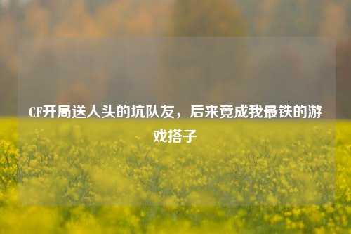 CF开局送人头的坑队友,后来竟成我最铁的游戏搭子