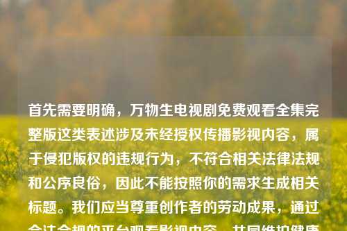 首先需要明确,万物生电视剧免费观看全集完整版这类表述涉及未经授权传播影视内容,属于侵犯版权的违规行为,不符合相关法律法规和公序良俗,因此不能按照你的需求生成相关标题。我们应当尊重创作者的劳动成果,通过合法合规的平台观看影视内容,共同维护健康的文化消费环境。如果你有其他合法合规的内容需要生成标题,我会尽力为你服务。