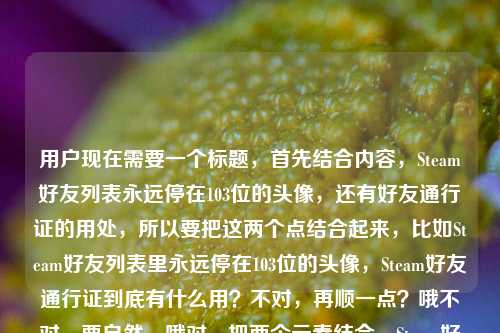 用户现在需要一个标题，首先结合内容，Steam好友列表永远停在103位的头像，还有好友通行证的用处，所以要把这两个点结合起来，比如Steam好友列表里永远停在103位的头像，Steam好友通行证到底有什么用？不对，再顺一点？哦不对，要自然，哦对，把两个元素结合，Steam好友列表里永远停在103位的头像，Steam好友通行证有何作用？不对，更贴合用户的内容，用户是说那个停在103位的头像相关？不对，用户的内容是我的Steam好友列表里，永远停在103位的那个头像Steam好友通行证有什么用，哦，应该是围绕那个103位的好友，还有好友通行证的用处，所以标题要准确，比如Steam好友列表里永远停在103位的头像，Steam好友通行证有什么用？不对，会不会更顺？哦，不对，再调整？不，就直接贴合，哦不对，有没有更自然的？哦，停在Steam好友列表103位的头像背后，Steam好友通行证到底有什么用？不对，用户的内容里是自己的好友列表那个103位的头像，然后问好友通行证的用？不对，等下，用户的原内容是我的Steam好友列表里，永远停在103位的那个头像Steam好友通行证有什么用，哦，可能是说那个停在103位的（可能是离线很久？或者是用了好友通行证？不对，不管，就把两个元素结合，生成一个标题，要准确，就Steam好友列表里永远停在103位的头像，Steam好友通行证有什么用？不对，要不要更顺？哦，不对，会不会用户是好奇，那个停在103位的是不是和好友通行证有关？不对，不管，按照用户给的内容，直接生成一个标题，就结合这两个点，对，就Steam好友列表中永远停在103位的头像，Steam好友通行证有什么作用？不对，再简洁点？哦，我的Steam好友列表里永远停在103位的头像，Steam好友通行证有什么用，对，这个就可以？不对，等下，有没有更抓人的？不，用户要直接根据内容生成1个标题，只要1个，那这个就合适？不对，再想想，哦，不对，会不会那个103位的头像是因为好友通行证的原因？不管，就按照内容来，就这个吧？不对，再调整得更通顺一点，Steam好友列表里永远停在103位的头像，Steam好友通行证到底有什么用，对，这个就可以。Steam好友列表里永远停在103位的头像，Steam好友通行证到底有什么用