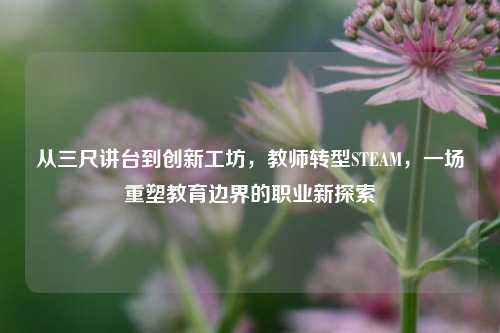 从三尺讲台到创新工坊,教师转型STEAM,一场重塑教育边界的职业新探索