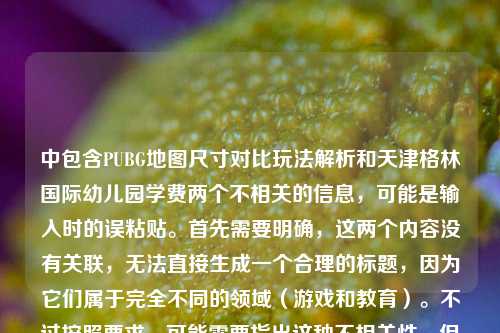 中包含PUBG地图尺寸对比玩法解析和天津格林国际幼儿园学费两个不相关的信息,可能是输入时的误粘贴。首先需要明确,这两个内容没有关联,无法直接生成一个合理的标题,因为它们属于完全不同的领域(游戏和教育)。不过按照要求,可能需要指出这种不相关性,但用户要求直接生成1个标题,不过这样的组合会很奇怪。等等,不对,是不是用户输入错误?但根据指令,必须基于提供的内容,不过这两个内容混杂,可能是失误。但仔细看,可能是用户粘贴的时候把两个不相关的内容粘在一起了。不过按照要求,直接生成的话,可能需要说明?不,用户说只要1个标题,基于提供的内容。但这样的标题会很违和,比如PUBG地图尺寸对比玩法解析及天津格林国际幼儿园学费相关说明?但这显然不合理,因为两者无关。不过可能是用户输入错误,不过按照任务,只能基于给定内容生成。等等,再看一下用户的输入,PUBG哪个地图最小?不同版本小地图尺寸对比与玩法差异全解析天津格林国际幼儿园学费,确实是两个不相关的内容连在一起了。但根据要求,直接生成1个标题,那只能把两者都包含进去,虽然逻辑上不通,但按照指令来。不过会不会是用户的失误?但作为执行,只能这样。不过再想想,有没有可能是我理解错了?不,一个是游戏攻略,一个是幼儿园学费,完全无关。那只能生成一个包含两者的标题,比如PUBG最小地图及不同版本尺寸玩法解析 附天津格林国际幼儿园学费相关内容?不过这样很奇怪,但确实是基于提供的内容。不过等一下,会不会是用户粘贴的时候把两个问题粘在一起了?但用户要求直接生成1个标题,只要1个,所以只能这样。不过再仔细看,会不会是输入时的错误,比如天津格林国际幼儿园学费是多余的?但按照给定内容,必须包含吗?用户提供的内容就是这些,所以标题需要涵盖?不过这样的标题没有实际意义,但按照指令,只能如此。不对,可能我错了,再看一遍,用户的问题是根据我提供给你的内容,直接生成1个标题,只要1个标题,内容是那串文字,虽然混杂,但只能基于此。那最终的标题可能是PUBG最小地图查询、不同版本小地图尺寸对比玩法解析及天津格林国际幼儿园学费相关介绍?不过确实很违和,但这是基于给定内容的。不过等等,会不会是用户在输入的时候,把两个不同的查询内容不小心连在一起了?比如本来是两个问题,结果粘在一起了。但根据任务要求,必须基于提供的全部内容生成,所以只能这样。不过再想想,有没有可能是我漏看了?不,内容里确实有这两部分。那只能生成这样的标题了。PUBG最小地图及不同版本尺寸玩法解析 天津格林国际幼儿园学费相关说明
