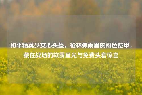 和平精英少女心头盔,枪林弹雨里的粉色铠甲,藏在战场的软萌星光与免费头套惊喜
