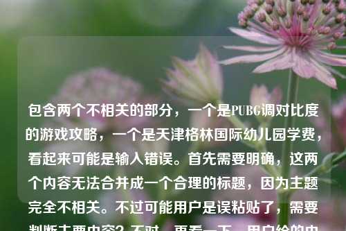 包含两个不相关的部分,一个是PUBG调对比度的游戏攻略,一个是天津格林国际幼儿园学费,看起来可能是输入错误。首先需要明确,这两个内容无法合并成一个合理的标题,因为主题完全不相关。不过可能用户是误粘贴了,需要判断主要内容?不对,再看一下,用户给的内容是这两个混在一起了?不对,仔细看,用户提供的内容是PUBG调对比度,从画面发灰到清晰锁敌,手把手教你调出最适合吃鸡的视觉参数天津格林国际幼儿园学费,可能是粘贴错误,把两个不相关的内容粘在一起了。但根据要求,要生成1个标题,不过这两个内容完全不相关,无法组成一个合理的标题。不过可能用户是不小心把两个内容放一起了?不对,再想,会不会是输入错误?比如本来是要发两个内容,但粘在一起了?不过按照要求,直接生成1个标题,但是这两个内容无关,这时候怎么办?不对,再仔细看,会不会是我理解错了?不,PUBG是游戏,幼儿园学费是教育类,完全不相关。这时候可能需要指出?不对,用户说根据我提供给你的内容,直接生成1个标题,只要1个标题,但内容是两个不相关的部分,这时候可能是用户输入错误,不过或许应该先看,有没有可能是误加?不对,再想,会不会是用户粘贴的时候多粘了?比如本来是PUBG的内容,不小心粘了幼儿园学费?不过如果强行生成的话,会很奇怪。不对,等一下,再看原文,PUBG调对比度,从画面发灰到清晰锁敌,手把手教你调出最适合吃鸡的视觉参数天津格林国际幼儿园学费,可能是输入的时候的错误,比如参数后面本来是换行,结果粘了别的内容。这时候,可能主要内容是PUBG调参数?不对,但也不能忽略后面的?不对,这两个完全不相关,无法组成一个标题。这时候是不是应该说明?不过用户说直接生成1个标题。不对,再仔细想,会不会是我看错了?不,确实是两个不相关的内容。等等,会不会是用户的输入错误,比如天津格林国际幼儿园学费是多余的?如果是这样的话,那主要内容是PUBG调对比度的攻略。不过为什么会有幼儿园学费?可能是复制粘贴的时候的失误。那如果按照主要的有效内容(游戏攻略部分)来生成标题?或者会不会是用户故意的?不对,应该是粘贴错误。那生成一个关于PUBG调对比度的标题?不对,但后面还有幼儿园学费,这怎么办?等等,再看,会不会是天津格林国际幼儿园学费是打错了?比如和前面的内容无关?这时候可能需要判断,用户可能是误粘贴,因为这两个内容完全不搭。那如果生成标题的话,总不能把两个不相关的放一起吧?比如PUBG对比度调节攻略与天津格林国际幼儿园学费查询?这太奇怪了,完全不相关。不对,这显然有问题。等等,再仔细看用户的输入,是不是参数后面的天津格林国际幼儿园学费是多余的?可能是用户在复制的时候,把剪贴板里的其他内容也粘进来了。比如本来是要找PUBG调参数的内容,结果之前复制了幼儿园学费,不小心粘在一起了。这种情况下,可能主要的需求是关于PUBG的?不过也不能确定。不对,但是用户给的内容就是这两部分,那怎么办?等等,再想,会不会是我理解错了?有没有可能天津格林国际幼儿园学费是和PUBG有关的?不可能啊,完全不相关。这时候,是不是应该生成一个标题,但是说明?不对,用户说直接生成1个标题,只要1个。等等,不对,再看,会不会是用户输入的时候,把两个问题放在一起了?比如本来要问两个问题,结果粘在一起了?但用户要求生成1个标题。这时候有点矛盾。不过再仔细看,前面的PUBG内容是一个完整的攻略类内容,后面的幼儿园学费是一个短语,可能是误加。那如果按照前面的内容生成标题?比如手把手教你调PUBG对比度,告别画面发灰,实现清晰锁敌的吃鸡视觉参数设置指南?但是后面还有幼儿园学费,这样会不会不对?不对,但是如果把两个放一起,标题会非常奇怪,比如PUBG对比度调节教学及天津格林国际幼儿园学费相关说明,这完全不伦不类。这时候可能需要考虑,用户是不是粘贴错误,后面的内容是多余的?因为前面的内容是一个完整的教程类描述,后面突然冒出来幼儿园学费,很可能是复制的时候带进来的无关内容。那如果是这样的话,生成关于PUBG调参数的标题?不过会不会不符合用户的需求?不对,再想,有没有可能用户是故意的?比如测试?不过不太可能。或者,会不会是天津格林国际幼儿园学费是输入错误?比如参数后面的字是打错了?比如天津格林国际幼儿园学费是乱码?不对,这是通顺的。等等,再看,会不会是用户在输入的时候,把两个不同的搜索词粘在一起了?比如本来要搜索两个东西,结果放一起了。但用户要求根据提供的内容生成1个标题。这时候,可能只能把两个内容都包含?但那样标题会很奇怪。不过再仔细想,有没有可能我漏看了什么?比如天津格林国际幼儿园和PUBG有什么联动?不可能啊,没听说过。那这时候怎么办?等等,用户说直接生成1个标题,只要1个标题,那如果内容是两个不相关的,是不是应该如实?不对,那样标题太奇怪了。等等,再看一遍用户的输入,PUBG调对比度,从画面发灰到清晰锁敌,手把手教你调出最适合吃鸡的视觉参数天津格林国际幼儿园学费,哦!等等,会不会是参数后面漏了什么?比如参数和天津之间本来有内容?比如参数,附天津格林国际幼儿园学费?不对,这也不相关啊。或者,会不会是用户打错了,把别的内容打进来了?比如本来是要打参数大全之类的,结果打成了幼儿园学费?不对,这差太远了。等等,另一种可能,用户是在复制网页内容的时候,把网页里的其他内容(比如广告?)也粘进来了?比如网页上半部分是PUBG的攻略,旁边或者下面有幼儿园的广告,结果复制的时候一起粘过来了。这种可能性很大!因为很多网页会有无关的广告内容,复制的时候容易带进来。那这样的话,有效内容是前面的PUBG调对比度的部分,后面的幼儿园学费是广告冗余内容。那这样的话,生成关于PUBG调对比度的标题就可以了?不过会不会有问题?比如用户其实是要问幼儿园学费?但前面的PUBG内容是完整的句子,后面的是一个短语,更像是冗余内容。比如前面的内容是PUBG调对比度,从画面发灰到清晰锁敌,手把手教你调出最适合吃鸡的视觉参数,这是一个完整的教程主题,后面的天津格林国际幼儿园学费是多余的。那这样的话,生成标题,手把手教你调节PUBG对比度,告别画面发灰,清晰锁敌的吃鸡专属视觉参数设置教程?不对,但是如果后面的内容是用户需要的呢?比如用户同时要两个?但两个不相关,无法组成一个合理的标题。等等,再想,如果强行把两个放一起,标题会是PUBG视觉参数调节教学与天津格林国际幼儿园学费相关信息,但这太奇怪了,完全不相关的两个内容放在一个标题里,不符合逻辑。这时候应该判断,后面的内容是粘贴冗余,因为前面的内容是一个完整的、有逻辑的主题,后面的是孤立的短语,很可能是复制时的无关内容。所以应该基于前面的PUBG内容生成标题?不过等一下,再确认,有没有可能我错了?比如用户就是要把两个放一起?但那样的标题毫无意义。或者,会不会是用户输入的时候,手滑粘错了?比如本来要复制PUBG的内容,结果之前复制了幼儿园学费,没清空剪贴板,就粘在一起了。这种情况很常见。那基于主要的、完整的内容部分,生成标题,PUBG对比度调节全攻略,从画面发灰到清晰锁敌,手把手教你设置吃鸡最优视觉参数?这个标题涵盖了前面的所有核心内容,调对比度、解决发灰、清晰锁敌、手把手教、吃鸡视觉参数。应该是合适的。不过等一下,会不会忽略了后面的内容?但后面的内容和前面完全不相关,放在标题里会非常怪异,不符合标题的合理性。所以应该是前面的内容是主体,后面的是误粘的冗余内容。所以最终生成这个标题?不对,再想想,有没有其他可能?比如天津格林国际幼儿园学费是某个梗?和PUBG有关?搜一下?哦,不对,我现在不能搜,凭我的知识,没有这个梗。所以应该是冗余内容。那确定标题,手把手教你调PUBG对比度,告别画面发灰,清晰锁敌的吃鸡最优视觉参数设置指南?不对,再精简一点?或者更贴合内容,PUBG对比度调节教程,解决画面发灰问题,手把手教你调出清晰锁敌的吃鸡视觉参数?这个更直接,涵盖了所有核心点,PUBG调对比度、解决发灰、手把手、清晰锁敌、吃鸡视觉参数。对,这个比较合适。等等,但是万一用户是要幼儿园学费的?但前面的内容更长,是完整的描述,后面只是一个短语,更可能是误粘。比如如果用户要问幼儿园学费,应该会有相关的问题描述,而不是只放一个短语在PUBG内容后面。所以应该是前面的内容是主要的。所以最终生成这个标题?不对,再想想,有没有可能用户是把两个内容都放进来,需要都包含?但那样标题太奇怪了。比如PUBG视觉参数调节方法与天津格林国际幼儿园学费标准说明,这完全不相关,读者看了会莫名其妙,不知道内容到底是什么。所以这种情况下,应该判断为粘贴错误,取完整的、有逻辑的主体内容来生成标题。所以最终标题应该是关于PUBG调对比度的。再润色一下,让它更吸引人,符合攻略类标题,PUBG对比度怎么调?手把手教你告别画面发灰,设置清晰锁敌的吃鸡专属视觉参数?不对,用户给的内容是手把手教你调出最适合吃鸡的视觉参数,从发灰到清晰锁敌,所以标题可以更直接,手把手教你调节PUBG对比度,告别画面发灰,实现清晰锁敌的吃鸡最优视觉参数设置?或者更简洁一点,PUBG对比度调节指南,解决画面发灰,手把手教你调出清晰锁敌的吃鸡视觉参数。对,这个比较好,涵盖了所有核心要素,而且通顺合理。等等,但是再确认一下,后面的幼儿园学费真的是冗余吗?比如有没有可能用户是在写一个奇怪的内容?比如玩PUBG调参数和天津格林国际幼儿园学费有什么关系?但用户给的内容里没有这种关联,只是把两个内容放在一起。所以更可能是粘贴错误。所以最终生成这个标题。PUBG对比度调节指南,解决画面发灰问题,手把手教你调出清晰锁敌的吃鸡视觉参数