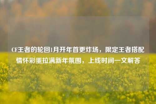 CF王者的轮回1月开年首更炸场，限定王者搭配情怀彩蛋拉满新年氛围，上线时间一文解答