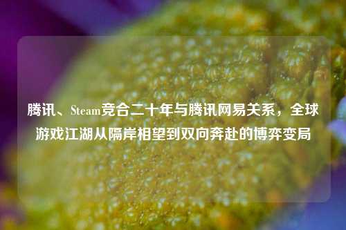 腾讯、Steam竞合二十年与腾讯网易关系,全球游戏江湖从隔岸相望到双向奔赴的博弈变局