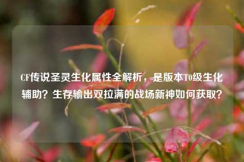 CF传说圣灵生化属性全解析,是版本T0级生化辅助?生存输出双拉满的战场新神如何获取?