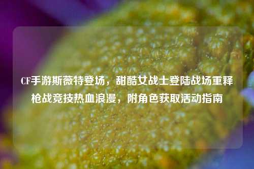 CF手游斯薇特登场,甜酷女战士登陆战场重释枪战竞技热血浪漫,附角色获取活动指南