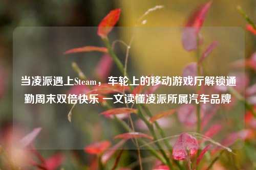当凌派遇上Steam，车轮上的移动游戏厅解锁通勤周末双倍快乐 一文读懂凌派所属汽车品牌