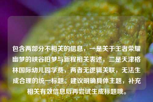 包含两部分不相关的信息,一是关于王者荣耀幽梦的峡谷旧梦与新程相关表述,二是天津格林国际幼儿园学费,两者无逻辑关联,无法生成合理的统一标题。建议明确具体主题,补充相关有效信息后再尝试生成标题哦。