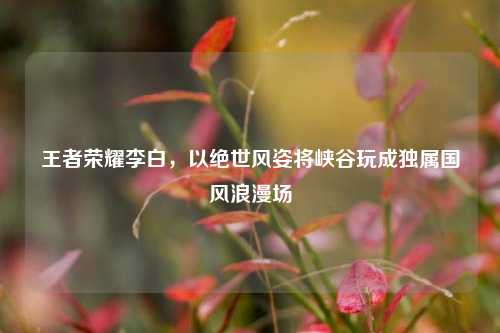 王者荣耀李白,以绝世风姿将峡谷玩成独属国风浪漫场