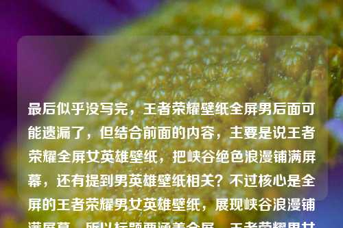 最后似乎没写完，王者荣耀壁纸全屏男后面可能遗漏了，但结合前面的内容，主要是说王者荣耀全屏女英雄壁纸，把峡谷绝色浪漫铺满屏幕，还有提到男英雄壁纸相关？不过核心是全屏的王者荣耀男女英雄壁纸，展现峡谷浪漫铺满屏幕。所以标题要涵盖全屏、王者荣耀男女英雄壁纸、峡谷浪漫铺满屏幕这些点，要简洁吸引人。比如王者荣耀全屏男女英雄壁纸，将峡谷绝色浪漫铺满你的屏幕？不对，再看看，用户前面是女英雄，后面是全屏男，应该是男女都有？不对，再理，原内容是王者荣耀全屏女英雄壁纸，把峡谷里的绝色浪漫，铺满你的屏幕王者荣耀壁纸全屏男，可能是输入时的问题，应该是既有女英雄也有男英雄的全屏壁纸？或者可能是用户打错了，但结合起来，要准确。哦，不对，再看，可能是用户想表达的是王者荣耀全屏女英雄和男英雄壁纸，把峡谷绝色浪漫铺满屏幕？那标题要准确，比如王者荣耀全屏男女英雄壁纸，把峡谷绝色浪漫铺满你的屏幕？不对，再简洁点？或者更贴合？等下，用户说直接生成1个标题，只要1个。再提炼，核心元素是王者荣耀、全屏英雄壁纸（男女，因为提到女英雄和后面的全屏男，应该是男女都有）、峡谷绝色浪漫铺满屏幕。那调整下，更通顺，王者荣耀全屏男女英雄壁纸，将峡谷绝色浪漫铺满你的屏幕？不对，会不会用户后面的王者荣耀壁纸全屏男是输入失误？比如本来是王者荣耀全屏男女英雄壁纸？不对，再看原句，王者荣耀全屏女英雄壁纸，把峡谷里的绝色浪漫，铺满你的屏幕王者荣耀壁纸全屏男，可能是输入时重复了，应该是既有女也有男的全屏壁纸，核心是铺满屏幕的峡谷浪漫。或者会不会是用户想写女英雄和男英雄的？那再精准点，比如王者荣耀全屏男女英雄壁纸，把峡谷绝色浪漫铺满你的屏幕，这个应该可以？不对，再想想，有没有更抓人的？比如全屏王者荣耀男女英雄壁纸，让峡谷绝色浪漫铺满你的屏幕？不对，还是前者更顺。等下，再看，原内容开头是女英雄，后面是王者荣耀壁纸全屏男，可能是用户没写完，比如王者荣耀壁纸全屏男英雄？那结合起来就是男女英雄的全屏壁纸，主题是峡谷浪漫铺满屏幕。所以最终标题，王者荣耀全屏男女英雄壁纸，将峡谷绝色浪漫铺满你的屏幕？不对，再简洁点？比如王者荣耀全屏英雄壁纸，把峡谷绝色浪漫铺满你的屏幕？但原内容提到了女和男，所以加上男女更准确。对，就这个？等下，再读一遍，有没有更贴合的？哦，不对，原句里把峡谷里的绝色浪漫，铺满你的屏幕是原有的表述，尽量保留原意。所以最终确定，王者荣耀全屏男女英雄壁纸，把峡谷里的绝色浪漫铺满你的屏幕。对，这个既涵盖了男女英雄（因为提到了女英雄和后面的男相关），又保留了原有的核心表述，点明是全屏壁纸，主题明确。王者荣耀全屏男女英雄壁纸，把峡谷里的绝色浪漫铺满你的屏幕