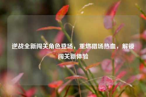 逆战全新闯关角色登场,重燃猎场热血,解锁闯关新体验