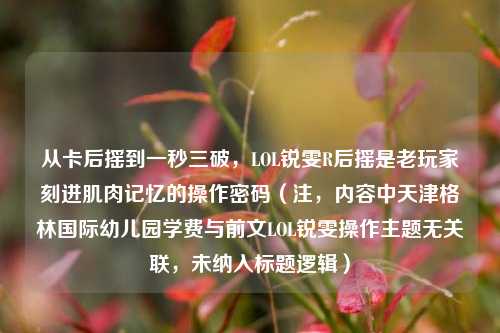 从卡后摇到一秒三破,LOL锐雯R后摇是老玩家刻进肌肉记忆的操作密码(注,内容中天津格林国际幼儿园学费与前文LOL锐雯操作主题无关联,未纳入标题逻辑)