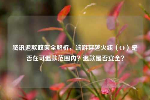 腾讯退款政策全解析,端游穿越火线(CF)是否在可退款范围内?退款是否安全?