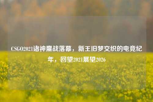 CSGO2021诸神鏖战落幕，新王旧梦交织的电竞纪年，回望2021展望2026