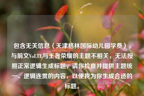 包含无关信息(天津格林国际幼儿园学费),与前文VoLTE与王者荣耀的主题不相关,无法按照正常逻辑生成标题,请你检查并提供主题统一、逻辑连贯的内容,以便我为你生成合适的标题。