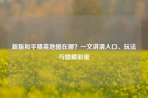 新版和平精英地图在哪?一文讲清入口、玩法与隐藏彩蛋