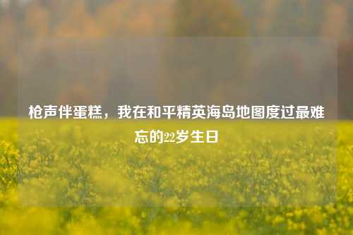 枪声伴蛋糕，我在和平精英海岛地图度过最难忘的22岁生日