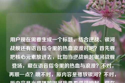 用户现在需要生成一个标题,结合逆战、银河战舰还有语音指令里的热血浪漫对吧?首先要把核心元素放进去,比如当逆战响起银河战舰登场,藏在语音指令里的热血与浪漫?不对,再顺一点?哦不对,原内容是播放银河?不对,原内容是当嗯播放银河我要看逆战响起,藏在语音指令里的热血与浪漫逆战银河战舰,哦对,要贴合,比如当逆战旋律响起银河战舰亮相,藏在语音指令里的热血与浪漫?不对,再准确点?哦不对,有没有更抓人的?等下,要把核心,语音指令触发,逆战、银河战舰,热血浪漫结合。哦,语音指令唤起逆战银河战舰,藏在旋律里的热血与浪漫?不对,再顺?哦不对,原句是当嗯播放银河我要看逆战响起,哦是语音指令点歌/触发内容对吧?哦对,当语音指令唤起逆战与银河战舰,藏在旋律里的热血浪漫?不对,再自然点?哦,逆战响起银河战舰登场,藏在语音指令里的热血与浪漫?不对,要不要更贴合开头的场景?哦,一声语音指令唤出逆战银河战舰,藏在其中的热血与浪漫?不对,再想想,要准确涵盖元素,语音指令、逆战、银河战舰、热血浪漫。哦对,当语音指令触发逆战银河战舰,藏在指令里的热血与浪漫?不对,会不会更好一点?哦,逆战旋律随语音指令响起 银河战舰载满热血与浪漫?哦这个好像不错?等下,再看原内容,播放(相关的)逆战响起,语音指令,热血浪漫,逆战银河战舰。哦不对,再调整?哦语音指令响起逆战旋律,银河战舰里藏着专属热血与浪漫?不对,不对,原内容是逆战和银河战舰都是相关的?哦对,逆战里的银河战舰对吧?哦!哦我刚才可能没反应过来,逆战里的银河战舰地图或者相关内容?哦那标题可以更准,当语音指令唤起逆战银河战舰,藏在旋律里的热血与浪漫?不对,再顺一点,更像标题。哦一声语音指令触发逆战银河战舰,藏在其中的热血与浪漫?不对,有没有更顺口的?哦,当逆战随语音指令响起 银河战舰载着热血与浪漫驶来?哦这个好像更有画面感?等下,再看用户给的原文,当嗯播放银河我要看逆战响起,藏在语音指令里的热血与浪漫逆战银河战舰,哦用户是说语音说播放相关的,逆战响起,银河战舰,核心是语音指令里的逆战、银河战舰的热血浪漫。哦不对,再精准点,不要太散。哦,语音指令唤起逆战银河战舰,藏在旋律里的热血与浪漫?不对,再想想,要1个标题,直接给。哦对了,会不会更贴合,当逆战旋律随语音指令响起,银河战舰里的热血与浪漫?不对,哦,藏在语音指令里的浪漫,当逆战响起银河战舰登场?哦这个?不对,再顺。哦有了,语音指令触发逆战响起 银河战舰承载专属热血与浪漫?不对,再自然点,像新媒体标题?哦不对,用户没说什么类型,就根据内容生成。哦等下,原内容开头是当嗯播放银河我要看逆战响起,就是用户发语音指令,要放逆战,看银河战舰相关?哦对,那标题可以是,当语音指令唤出逆战与银河战舰,藏在其中的热血与浪漫?不对,会不会更凝练?哦,逆战响起银河战舰亮相,藏在语音指令里的热血浪漫?哦这个好像更简洁,核心元素都有,逆战、银河战舰、语音指令、热血浪漫。不对,再调整得更顺,当逆战随语音指令响起 银河战舰藏着专属热血与浪漫?哦不对,我再想想,有没有更好的。哦!一声语音指令唤来逆战银河战舰,满是藏不住的热血与浪漫?哦这个也不错?不对,等下,要准确,不要错。哦对,逆战的银河战舰,对吧?那是不是可以更准,当语音指令触发逆战银河战舰,藏在旋律里的热血与浪漫?不对,哦,用户原文里说藏在语音指令里的热血与浪漫,这个点要保留对吧?哦对!原文有藏在语音指令里的热血与浪漫,这个是核心观点,然后元素是逆战响起,银河战舰。那组合起来,当逆战响起银河战舰登场,藏在语音指令里的热血与浪漫?哦对!这个就对了,所有元素都涵盖了,触发后的场景是逆战响起、银河战舰登场,核心点是藏在语音指令里的热血与浪漫,完全贴合用户给的内容。等下,要不要加书名号?对,逆战是游戏也是歌曲,加书名号没问题。哦不对,会不会更顺一点?逆战响起银河战舰登场,藏在语音指令里的热血与浪漫?哦也可以,但加上当字更有场景感,就是对应原文开头的当嗯播放...的那个场景。哦对,就这个?等下再确认,元素1,语音指令(对应原文的语音指令,还有开头的播放指令),元素2,逆战响起,元素3,银河战舰,元素4,热血与浪漫。都有了,而且是一个标题,符合要求。不对,会不会太普通?哦不,用户要根据提供的内容生成,直接1个,那这个就可以。等等,再想想,有没有更抓人的?哦语音指令一响逆战起,银河战舰里藏着热血与浪漫?哦也可以,但刚才那个更贴合原文的表述,原文有藏在语音指令里的热血与浪漫逆战银河战舰,所以把那个核心句放进去更好。哦对,就定,当逆战响起银河战舰登场,藏在语音指令里的热血与浪漫。不对,等下,原文是当嗯播放银河我要看逆战响起,哦是不是用户说的是播放银河相关?不对,后面是逆战银河战舰,哦银河战舰是逆战里的,所以没问题。对,这个标题就可以。当逆战响起银河战舰登场,藏在语音指令里的热血与浪漫