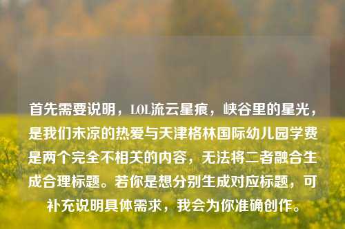 首先需要说明,LOL流云星痕,峡谷里的星光,是我们未凉的热爱与天津格林国际幼儿园学费是两个完全不相关的内容,无法将二者融合生成合理标题。若你是想分别生成对应标题,可补充说明具体需求,我会为你准确创作。