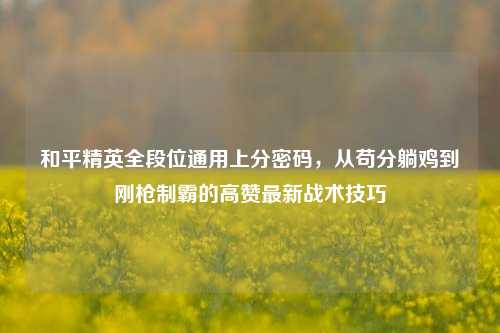 和平精英全段位通用上分密码,从苟分躺鸡到刚枪制霸的高赞最新战术技巧